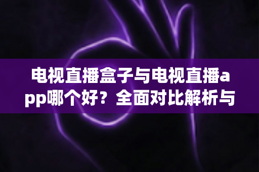 电视直播盒子与电视直播app哪个好？全面对比解析与实用选购指南