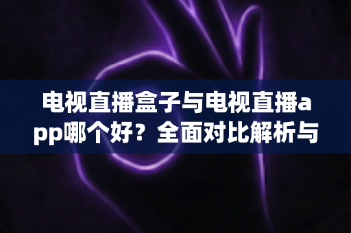 电视直播盒子与电视直播app哪个好？全面对比解析与实用选购指南