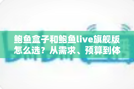鲍鱼盒子和鲍鱼live旗舰版怎么选？从需求、预算到体验的全方位选购指南
