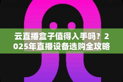 云直播盒子值得入手吗？2025年直播设备选购全攻略与真实体验解析