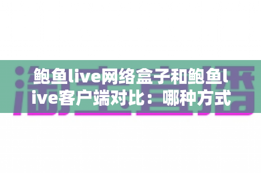 鲍鱼live网络盒子和鲍鱼live客户端对比:哪种方式更适合你的家庭观影需求?一站式深度解析与选购指南 鲍鱼live网络盒子和鲍鱼live客户端对比:哪种方式更适合你的家庭观影需求?一站式深度解析与选购指南