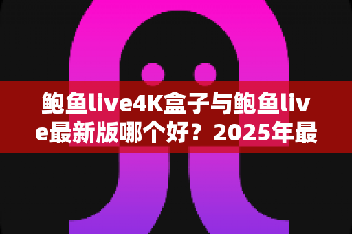 鲍鱼live4K盒子与鲍鱼live最新版哪个好?2025年最新选购对比指南与深度解析 鲍鱼live4K盒子与鲍鱼live最新版哪个好?2025年最新选购对比指南与深度解析