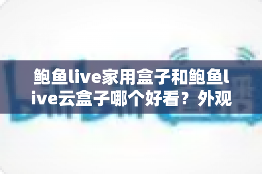 鲍鱼live家用盒子和鲍鱼live云盒子哪个好看？外观颜值与使用体验全方位对比指南