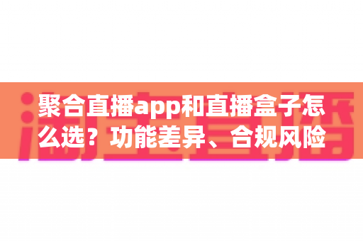 聚合直播app和直播盒子怎么选？功能差异、合规风险与实用选购指南全解析