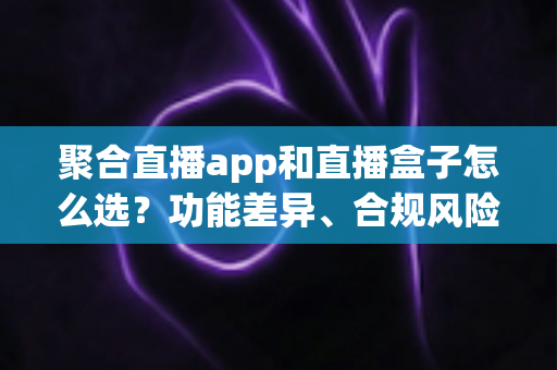 聚合直播app和直播盒子怎么选？功能差异、合规风险与实用选购指南全解析