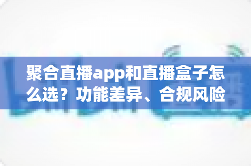 聚合直播app和直播盒子怎么选？功能差异、合规风险与实用选购指南全解析