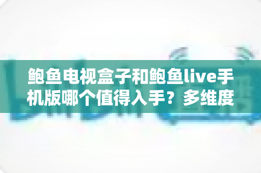 鲍鱼电视盒子和鲍鱼live手机版哪个值得入手？多维度深度对比帮你做出明智选择