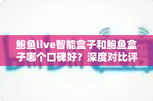 鲍鱼live智能盒子和鲍鱼盒子哪个口碑好？深度对比评测与避坑选购指南