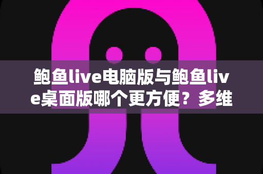 鲍鱼live电脑版与鲍鱼live桌面版哪个更方便?多维度深度对比与选择全指南 鲍鱼live电脑版与鲍鱼live桌面版哪个更方便?多维度深度对比与选择全指南