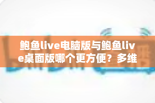 鲍鱼live电脑版与鲍鱼live桌面版哪个更方便?多维度深度对比与选择全指南 鲍鱼live电脑版与鲍鱼live桌面版哪个更方便?多维度深度对比与选择全指南
