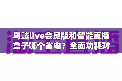 乌贼live会员版和智能直播盒子哪个省电?全面功耗对比与选购指南 乌贼live会员版和智能直播盒子哪个省电?全面功耗对比与选购指南