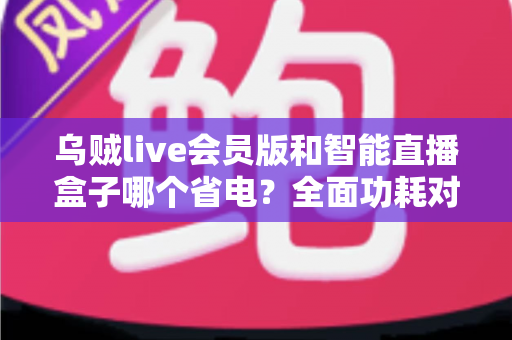 乌贼live会员版和智能直播盒子哪个省电?全面功耗对比与选购指南 乌贼live会员版和智能直播盒子哪个省电?全面功耗对比与选购指南
