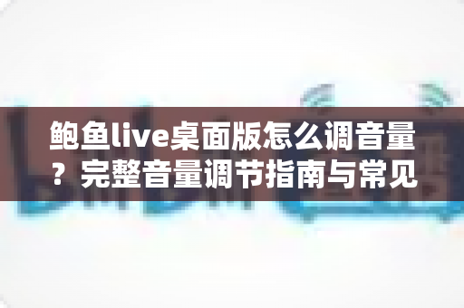 鲍鱼live桌面版怎么调音量?完整音量调节指南与常见问题解决方案 鲍鱼live桌面版怎么调音量?完整音量调节指南与常见问题解决方案