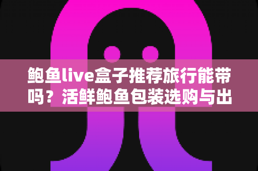 鲍鱼live盒子推荐旅行能带吗？活鲜鲍鱼包装选购与出行携带规定全攻略