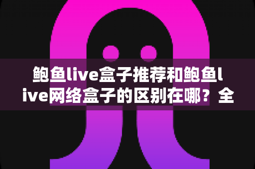 鲍鱼live盒子推荐和鲍鱼live网络盒子的区别在哪?全面解析选购要点与核心差异指南 鲍鱼live盒子推荐和鲍鱼live网络盒子的区别在哪?全面解析选购要点与核心差异指南