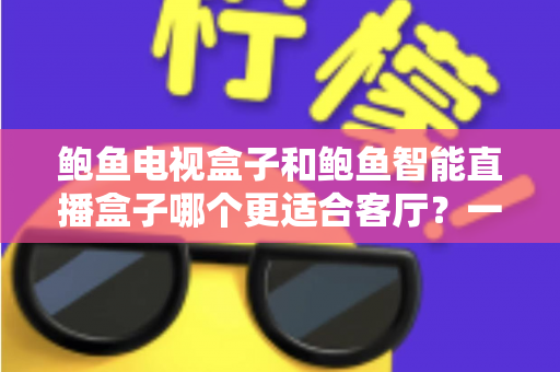 鲍鱼电视盒子和鲍鱼智能直播盒子哪个更适合客厅？一份写给普通家庭的实用选购指南