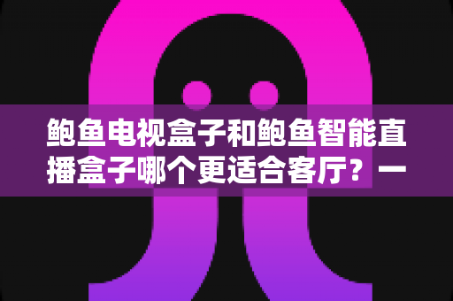 鲍鱼电视盒子和鲍鱼智能直播盒子哪个更适合客厅？一份写给普通家庭的实用选购指南