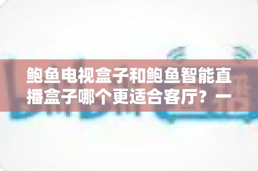 鲍鱼电视盒子和鲍鱼智能直播盒子哪个更适合客厅？一份写给普通家庭的实用选购指南