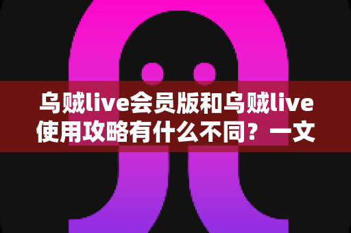 乌贼live会员版和乌贼live使用攻略有什么不同？一文看懂两者本质区别与搭配使用方法