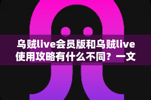 乌贼live会员版和乌贼live使用攻略有什么不同？一文看懂两者本质区别与搭配使用方法