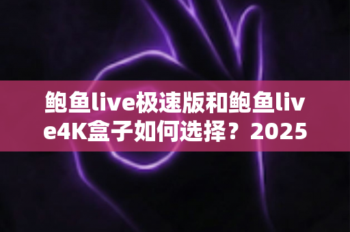 鲍鱼live极速版和鲍鱼live4K盒子如何选择？2025年最全选购指南与实用建议
