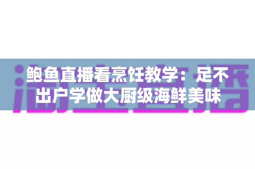 鲍鱼直播看烹饪教学:足不出户学做大厨级海鲜美味 鲍鱼直播看烹饪教学:足不出户学做大厨级海鲜美味