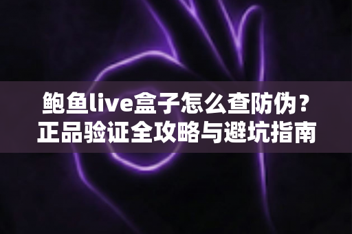 鲍鱼live盒子怎么查防伪？正品验证全攻略与避坑指南