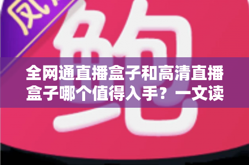全网通直播盒子和高清直播盒子哪个值得入手？一文读懂选购要点与避坑指南