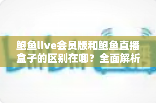 鲍鱼live会员版和鲍鱼直播盒子的区别在哪?全面解析功能、价格与选择指南 鲍鱼live会员版和鲍鱼直播盒子的区别在哪?全面解析功能、价格与选择指南
