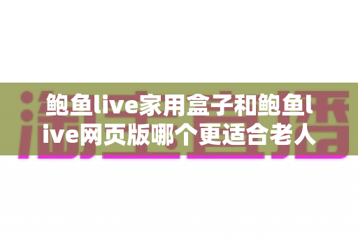 鲍鱼live家用盒子和鲍鱼live网页版哪个更适合老人用?子女必看的详细对比与贴心建议 鲍鱼live家用盒子和鲍鱼live网页版哪个更适合老人用?子女必看的详细对比与贴心建议