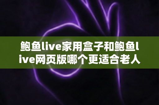 鲍鱼live家用盒子和鲍鱼live网页版哪个更适合老人用？子女必看的详细对比与贴心建议