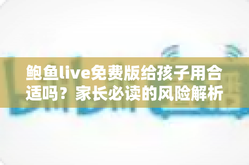 鲍鱼live免费版给孩子用合适吗?家长必读的风险解析与青少年上网安全指南 鲍鱼live免费版给孩子用合适吗?家长必读的风险解析与青少年上网安全指南