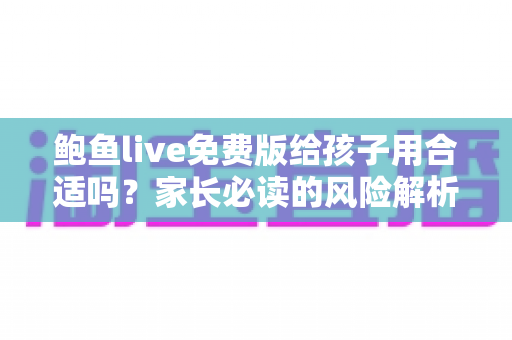 鲍鱼live免费版给孩子用合适吗?家长必读的风险解析与青少年上网安全指南 鲍鱼live免费版给孩子用合适吗?家长必读的风险解析与青少年上网安全指南