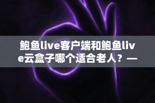 鲍鱼live客户端和鲍鱼live云盒子哪个适合老人？——为家中长辈挑选观影方案的实用指南
