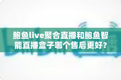 鲍鱼live聚合直播和鲍鱼智能直播盒子哪个售后更好？——两款直播工具售后服务深度对比与选购避坑指南