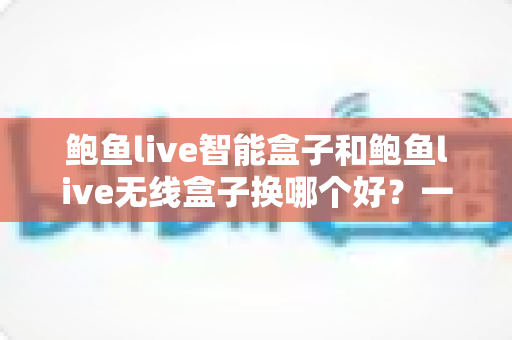 鲍鱼live智能盒子和鲍鱼live无线盒子换哪个好？一文读懂选购与升级全攻略