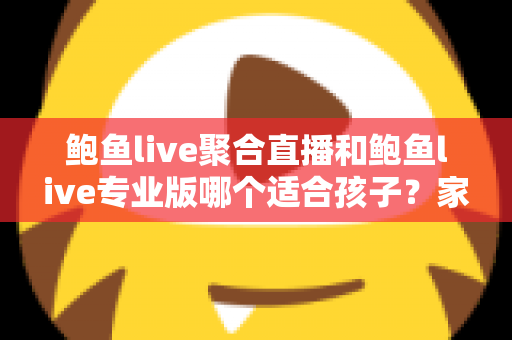 鲍鱼live聚合直播和鲍鱼live专业版哪个适合孩子？家长必读的直播应用选型分析与儿童网络安全指南