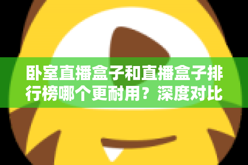 卧室直播盒子和直播盒子排行榜哪个更耐用?深度对比分析与耐用性选购全攻略 卧室直播盒子和直播盒子排行榜哪个更耐用?深度对比分析与耐用性选购全攻略