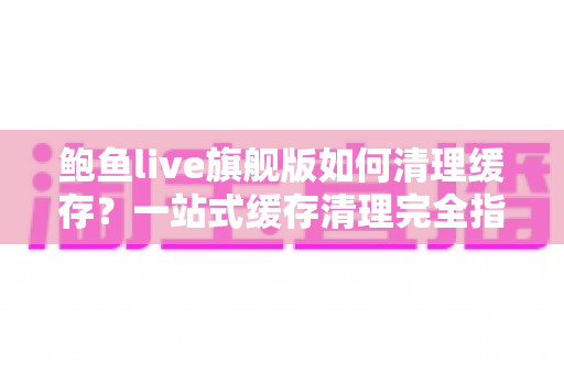 鲍鱼live旗舰版如何清理缓存？一站式缓存清理完全指南，让直播体验流畅如新