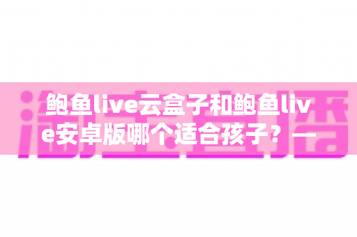 鲍鱼live云盒子和鲍鱼live安卓版哪个适合孩子?——家长必读的选择与安全指南 鲍鱼live云盒子和鲍鱼live安卓版哪个适合孩子?——家长必读的选择与安全指南