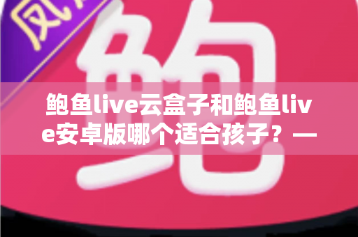 鲍鱼live云盒子和鲍鱼live安卓版哪个适合孩子?——家长必读的选择与安全指南 鲍鱼live云盒子和鲍鱼live安卓版哪个适合孩子?——家长必读的选择与安全指南