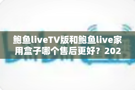 鲍鱼liveTV版和鲍鱼live家用盒子哪个售后更好？2025最新深度对比解析，看完再买不后悔