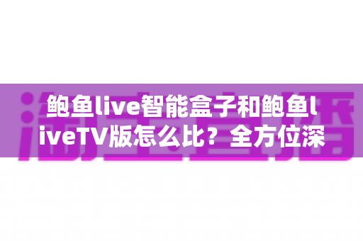 鲍鱼live智能盒子和鲍鱼liveTV版怎么比?全方位深度对比帮你选对不踩坑 鲍鱼live智能盒子和鲍鱼liveTV版怎么比?全方位深度对比帮你选对不踩坑