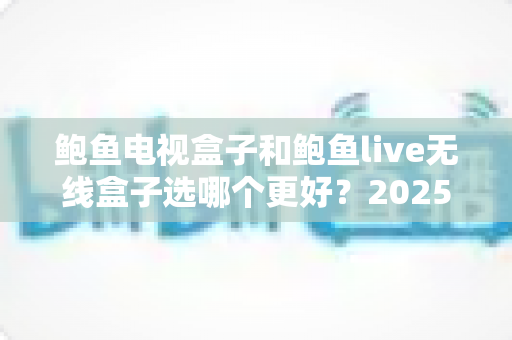 鲍鱼电视盒子和鲍鱼live无线盒子选哪个更好？2025年最新选购指南帮你一次搞懂