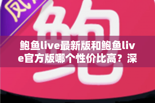 鲍鱼live最新版和鲍鱼live官方版哪个性价比高？深度对比评测与实用选择指南