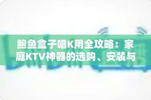 鲍鱼盒子唱K用全攻略:家庭KTV神器的选购、安装与使用完全指南 鲍鱼盒子唱K用全攻略:家庭KTV神器的选购、安装与使用完全指南