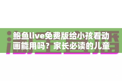 鲍鱼live免费版给小孩看动画能用吗?家长必读的儿童观看安全指南与替代方案 鲍鱼live免费版给小孩看动画能用吗?家长必读的儿童观看安全指南与替代方案