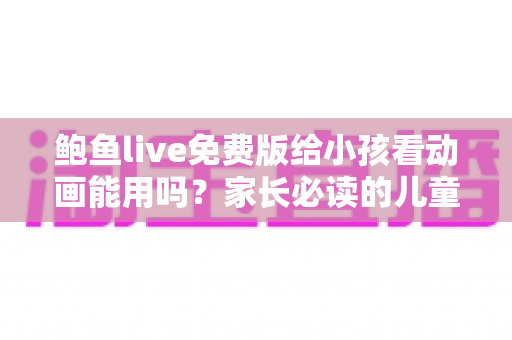 鲍鱼live免费版给小孩看动画能用吗?家长必读的儿童观看安全指南与替代方案 鲍鱼live免费版给小孩看动画能用吗?家长必读的儿童观看安全指南与替代方案