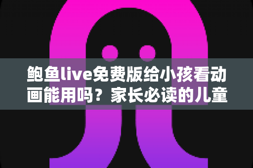 鲍鱼live免费版给小孩看动画能用吗?家长必读的儿童观看安全指南与替代方案 鲍鱼live免费版给小孩看动画能用吗?家长必读的儿童观看安全指南与替代方案
