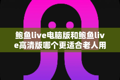 鲍鱼live电脑版和鲍鱼live高清版哪个更适合老人用？一篇帮您选对版本的实用指南